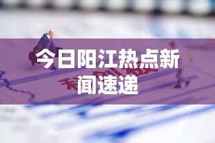 今日阳江热点新闻速递