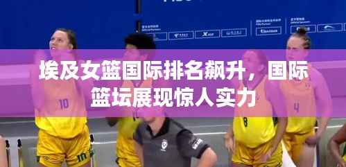 埃及女篮国际排名飙升，国际篮坛展现惊人实力