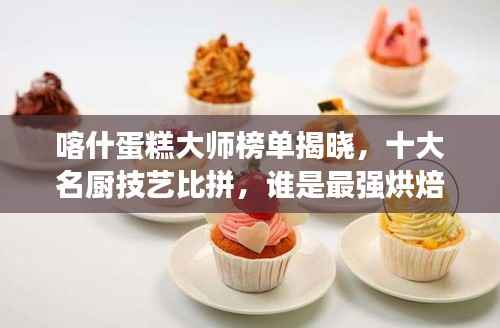 喀什蛋糕大师榜单揭晓，十大名厨技艺比拼，谁是最强烘焙大师？