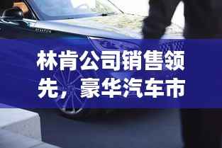 林肯公司销售领先，豪华汽车市场翘楚地位稳固