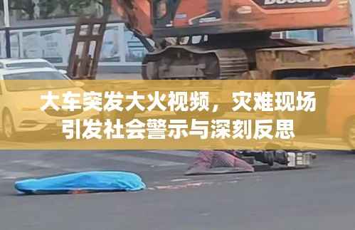 大车突发大火视频,灾难现场引发社会警示与深刻反思