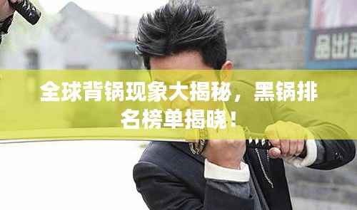 全球背锅现象大揭秘,黑锅排名榜单揭晓!