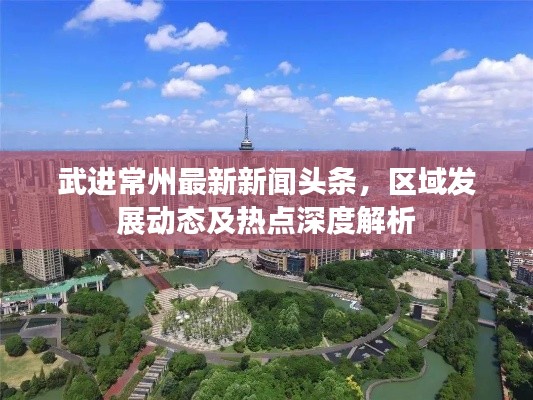 武进常州最新新闻头条，区域发展动态及热点深度解析