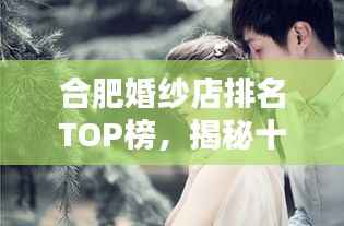 合肥婚纱店排名TOP榜,揭秘十大热门婚纱品牌!