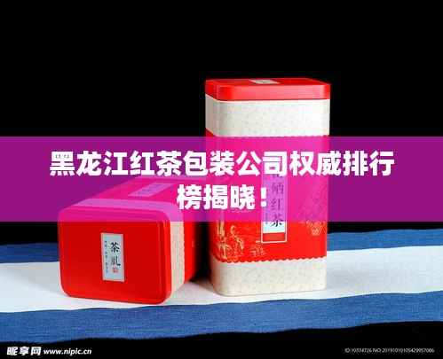 黑龙江红茶包装公司权威排行榜揭晓！