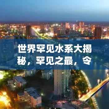 世界罕见水系大揭秘,罕见之最,令人惊叹!