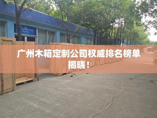 广州木箱定制公司权威排名榜单揭晓！