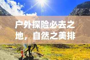 户外探险必去之地,自然之美排名前十目的地探索