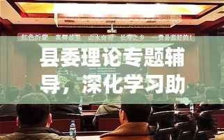 县委理论专题辅导,深化学习助推县域经济腾飞