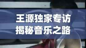 王源独家专访揭秘音乐之路与成长故事，李小璐带你一探究竟