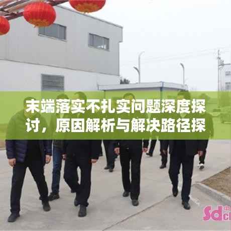 末端落实不扎实问题深度探讨，原因解析与解决路径探索