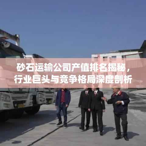 砂石运输公司产值排名揭秘,行业巨头与竞争格局深度剖析