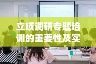 立项调研专题培训的重要性及实践应用解析