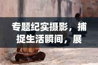 专题纪实摄影，捕捉生活瞬间，展现艺术力量