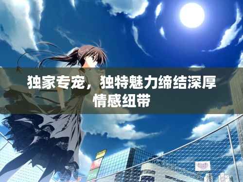 独家专宠，独特魅力缔结深厚情感纽带