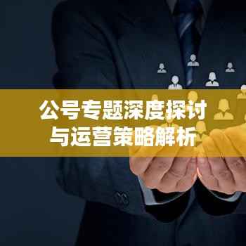 公号专题深度探讨与运营策略解析
