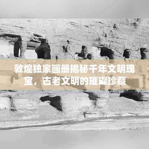 敦煌独家画册揭秘千年文明瑰宝，古老文明的璀璨珍藏