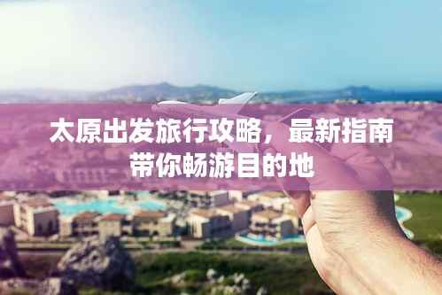 太原出发旅行攻略，最新指南带你畅游目的地