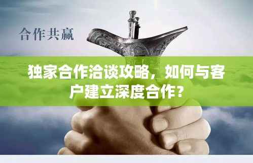 独家合作洽谈攻略，如何与客户建立深度合作？