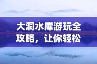 大洞水库游玩全攻略，让你轻松畅游美景胜地！