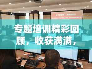 专题培训精彩回顾，收获满满，成果显著！