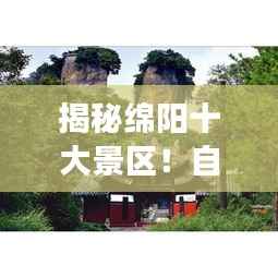 揭秘绵阳十大景区！自然与文化交织的美丽胜地，必去打卡！