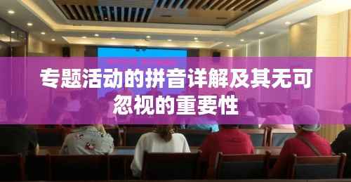 专题活动的拼音详解及其无可忽视的重要性