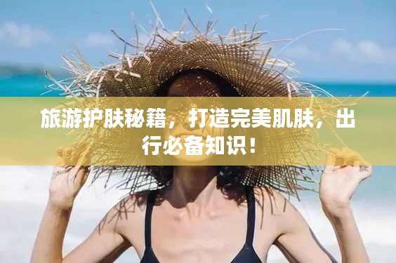 旅游护肤秘籍，打造完美肌肤，出行必备知识！
