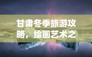 甘肃冬季旅游攻略，绘画艺术之旅探秘
