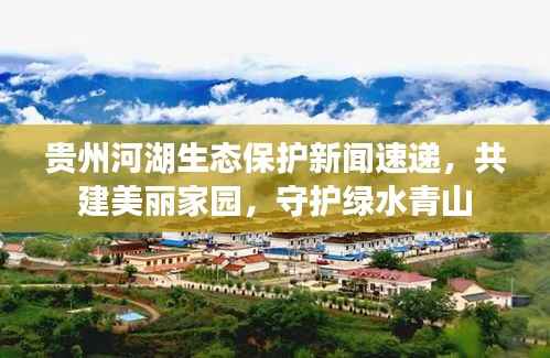 贵州河湖生态保护新闻速递，共建美丽家园，守护绿水青山