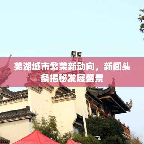 芜湖城市繁荣新动向，新闻头条揭秘发展盛景