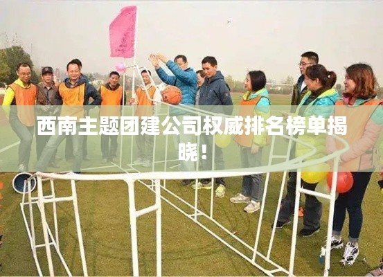 西南主题团建公司权威排名榜单揭晓！
