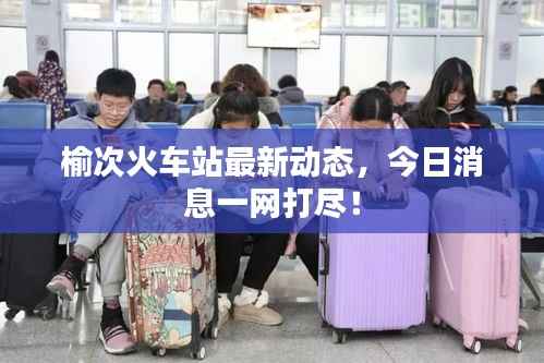 榆次火车站最新动态，今日消息一网打尽！