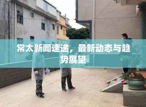 常太新闻速递,最新动态与趋势展望