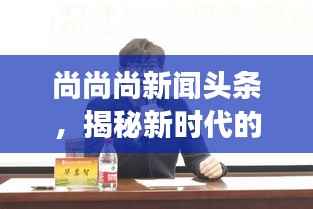 尚尚尚新闻头条，揭秘新时代的脉搏与最新动态