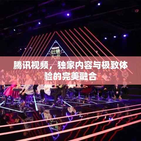 腾讯视频,独家内容与极致体验的完美融合