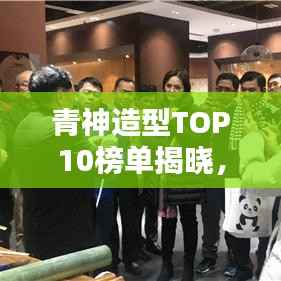 青神造型TOP10榜单揭晓，探寻时尚魅力的秘密