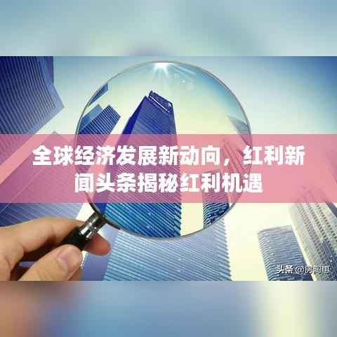 全球经济发展新动向，红利新闻头条揭秘红利机遇