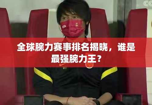全球腕力赛事排名揭晓，谁是最强腕力王？