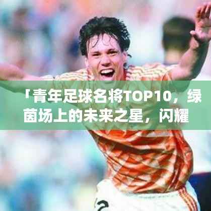 「青年足球名将TOP10，绿茵场上的未来之星，闪耀全球！」