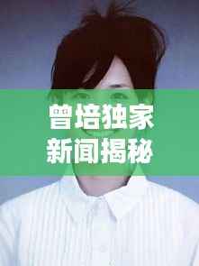 曾培独家新闻揭秘，公众人物的鲜为人知的一面