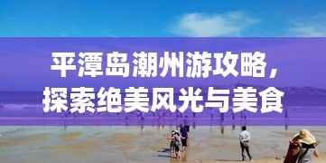 平潭岛潮州游攻略，探索绝美风光与美食之旅！