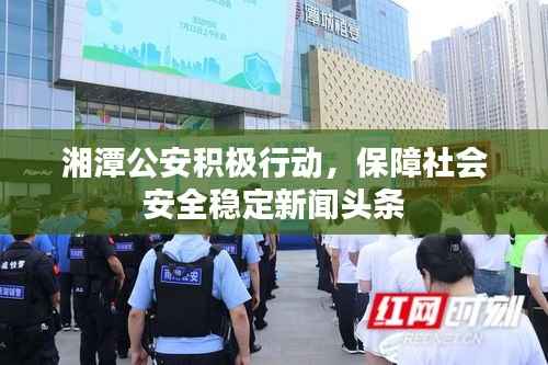 湘潭公安积极行动，保障社会安全稳定新闻头条