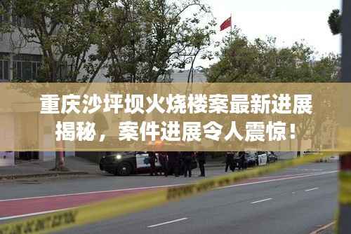 重庆沙坪坝火烧楼案最新进展揭秘，案件进展令人震惊！
