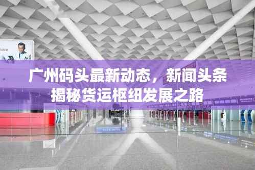 广州码头最新动态，新闻头条揭秘货运枢纽发展之路