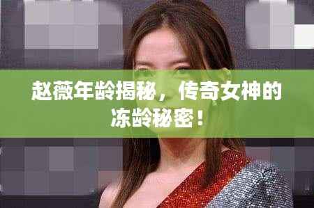 赵薇年龄揭秘，传奇女神的冻龄秘密！