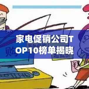 家电促销公司TOP10榜单揭晓，行业巨头竞争格局深度解析