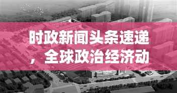 时政新闻头条速递，全球政治经济动态概览与影响分析