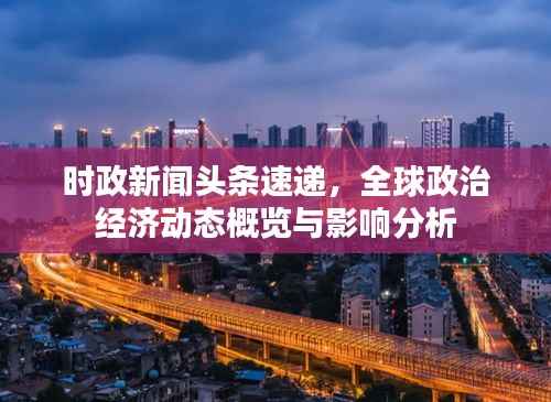 时政新闻头条速递,全球政治经济动态概览与影响分析