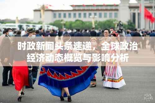 时政新闻头条速递,全球政治经济动态概览与影响分析